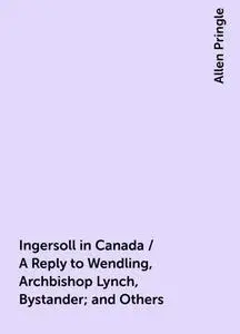 «Ingersoll in Canada / A Reply to Wendling, Archbishop Lynch, Bystander; and Others» by Allen Pringle