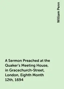 «A Sermon Preached at the Quaker's Meeting House, in Gracechurch-Street, London, Eighth Month 12th, 1694» by William Pen