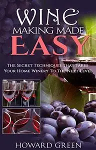 Wine Making Made Easy: The Secret Techniques That Takes Your Home Winery To The Next Level