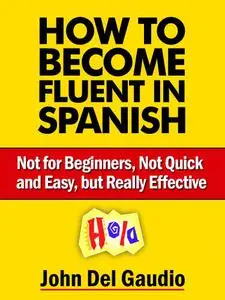 How To Become Fluent In Spanish: Not for Beginners, Not Quick and Easy, but Really Effective