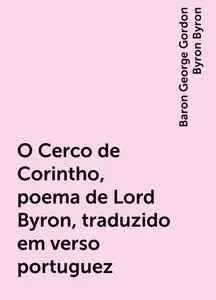 «O Cerco de Corintho, poema de Lord Byron, traduzido em verso portuguez» by Baron George Gordon Byron Byron