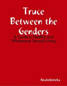 «Truce Between the Genders: A Guide to Healthy and Wholesome Sensual Living» by Anakolomeka