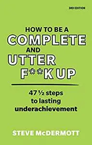 How to be a Complete and Utter F**k Up: 47 1/2 Steps To Lasting Underachievement