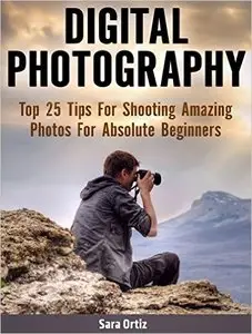 Digital Photography: Top 25 Tips For Shooting Amazing Photos For Absolute Beginners 