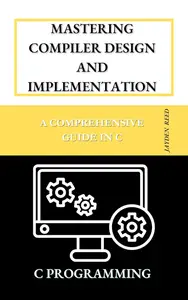 Mastering Compiler Design and Implementation: A Comprehensive Guide in C