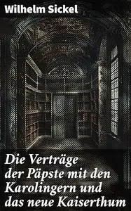 Die Verträge der Päpste mit den Karolingern und das neue Kaiserthum: Macht und Glauben im frühen Mittelalter: Die Beziehungen