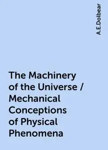 «The Machinery of the Universe / Mechanical Conceptions of Physical Phenomena» by A.E.Dolbear