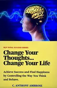 Control your Thoughts...Control Your Life: Achieve Success and Find Happiness By Controlling the Way You Think