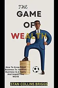 THE GAME OF WEALTH IN BUSINESS: How To Grow Small Business To 1million Business In 3 Years; And Impact The World