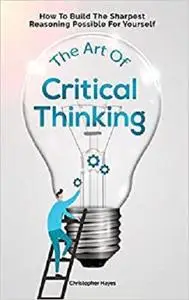 The Art Of Critical Thinking: How To Build The Sharpest Reasoning Possible For Yourself