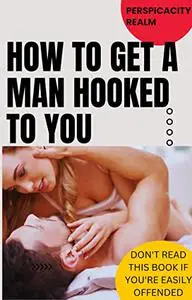 How to Get A Man Hooked To You: What Bitches Know But Good Girls Don't