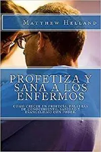 Profetiza y sana a los enfermos: Cómo crecer en profecía, Palabras de conocimiento, Sanidad y evangelismo con poder