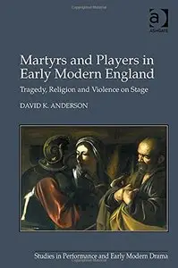 Martyrs and Players in Early Modern England: Tragedy, Religion and Violence on Stage