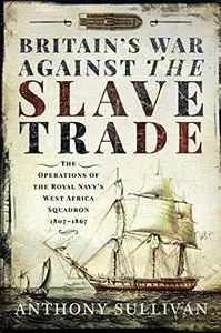 Britain's War Against the Slave Trade: The Operations of the Royal Navy's West Africa Squadron 1807–1867