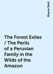 «The Forest Exiles / The Perils of a Peruvian Family in the Wilds of the Amazon» by Mayne Reid