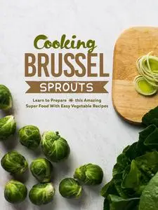 Cooking Brussel Sprouts: Learn to Prepare this Amazing Super Food With Easy Vegetable Recipes (Brussel Sprouts Recipes)