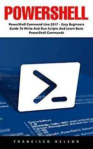 PowerShell: PowerShell Command Line 2017 - Easy Beginners Guide To Write And Run Scripts And Learn Basic PowerShell Commands