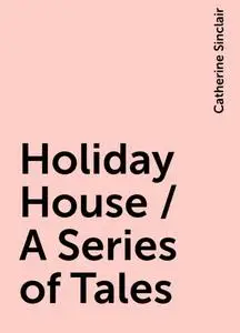 «Holiday House / A Series of Tales» by Catherine Sinclair