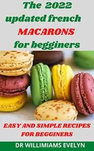 The 2022 updated french MACARONS for begginers: EASY AND SIMPLE RECIPES FOR BEGGINERS