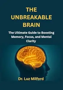 THE UNBREAKABLE BRAIN: The Ultimate Guide to Boosting Memory, Focus, and Mental Clarity