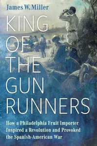 King of the Gunrunners: How a Philadelphia Fruit Importer Inspired a Revolution and Provoked the Spanish-American War