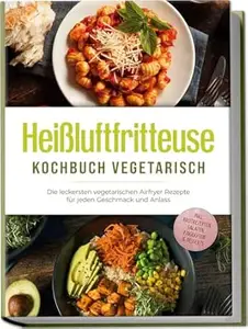 Heißluftfritteuse Kochbuch vegetarisch: Die leckersten vegetarischen Airfryer Rezepte für jeden Geschmack und Anlass - inkl.