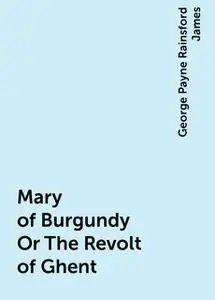 «Mary of Burgundy Or The Revolt of Ghent» by George Payne Rainsford James