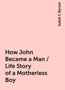 «How John Became a Man / Life Story of a Motherless Boy» by Isabel C.Byrum