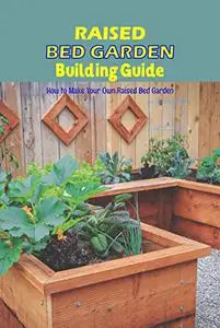 Raised Bed Garden Building Guide: How to Make Your Own Raised Bed Garden: Raised Bed Garden