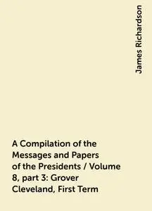 «A Compilation of the Messages and Papers of the Presidents / Volume 8, part 3: Grover Cleveland, First Term» by James R