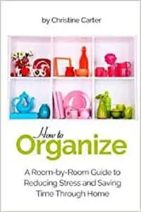 How to Organize: A Room-by-Room Guide to Reducing Stress and Saving Time Through Home Organization