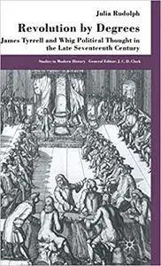 Revolution by Degrees: James Tyrrell and Whig Political Thought in the Late Seventeenth Century (Repost)