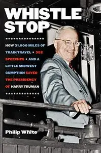 Whistle Stop: How 31,000 Miles of Train Travel, 352 Speeches, and a Little Midwest Gumption Saved the Presidency of Harry Truma