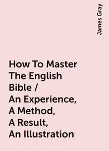 «How To Master The English Bible / An Experience, A Method, A Result, An Illustration» by James Gray