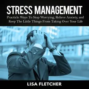 «Stress Management: Practicle Ways To Stop Worrying, Relieve Anxiety, and Keep The Little Things From Taking Over Your L