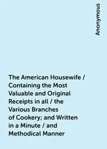 «The American Housewife / Containing the Most Valuable and Original Receipts in all / the Various Branches of Cookery; a