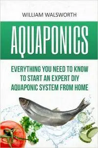 Aquaponics: Everything You Need to Know to Start an Expert DIY Aquaponic System from Home