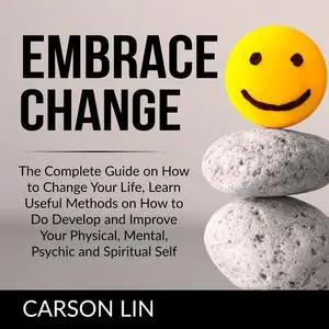 «Embrace Change: The Complete Guide on How to Change Your Life, Learn Useful Methods on How to Do Develop and Improve Yo