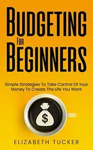 Budgeting For Beginners: Simple Strategies To Take Control Of Your Money To Create The Life You Want