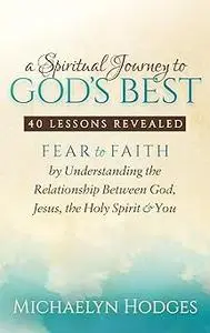 A Spiritual Journey to God's Best: Fear to Faith By Understanding the Relationship Between God, Jesus, the Holy Spirit a