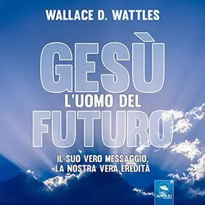 «Gesù: l'uomo del futuro: Il suo vero messaggio, la nostra vera» by Wallace D. Wattles