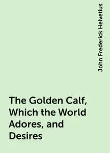 «The Golden Calf, Which the World Adores, and Desires» by John Frederick Helvetius