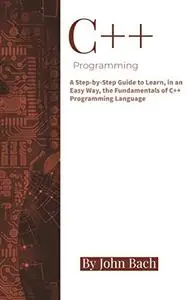 C++ Programming: A Step-by-Step Guide to Learn, in an Easy Way, the Fundamentals of C++ Programming Language