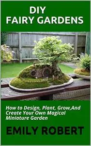 DIY FAIRY GARDENS: How to Design, Plant, Grow,And Create Your Own Magical Miniature Garden