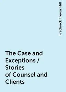 «The Case and Exceptions / Stories of Counsel and Clients» by Frederick Trevor Hill