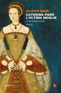 Alison Weir - Caterina Parr. L'ultima moglie. Le sei regine Tudor