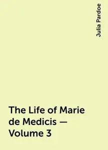 «The Life of Marie de Medicis — Volume 3» by Julia Pardoe