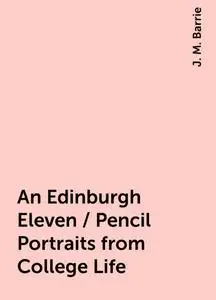 «An Edinburgh Eleven / Pencil Portraits from College Life» by J. M. Barrie