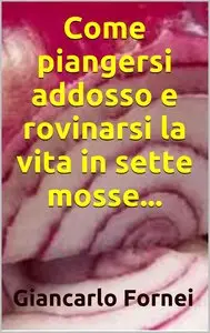 Giancarlo Fornei - Come piangersi addosso e rovinarsi la vita in sette mosse