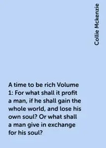 «A time to be rich Volume 1: For what shall it profit a man, if he shall gain the whole world, and lose his own soul? Or